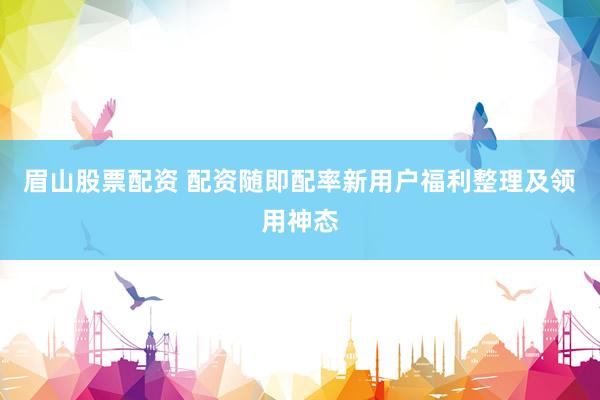 眉山股票配资 配资随即配率新用户福利整理及领用神态