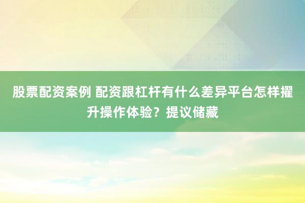 股票配资案例 配资跟杠杆有什么差异平台怎样擢升操作体验？提议储藏