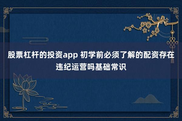 股票杠杆的投资app 初学前必须了解的配资存在违纪运营吗基础常识