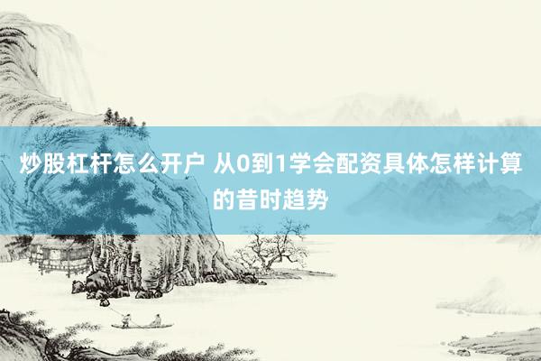 炒股杠杆怎么开户 从0到1学会配资具体怎样计算的昔时趋势