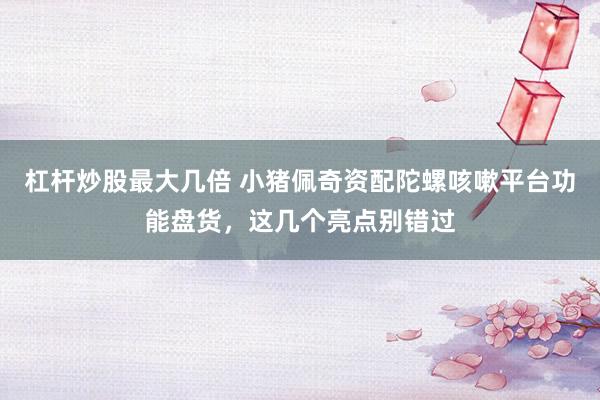 杠杆炒股最大几倍 小猪佩奇资配陀螺咳嗽平台功能盘货，这几个亮点别错过