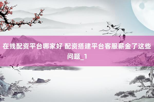 在线配资平台哪家好 配资搭建平台客服薪金了这些问题_1