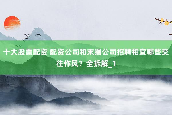 十大股票配资 配资公司和末端公司招聘相宜哪些交往作风？全拆解_1