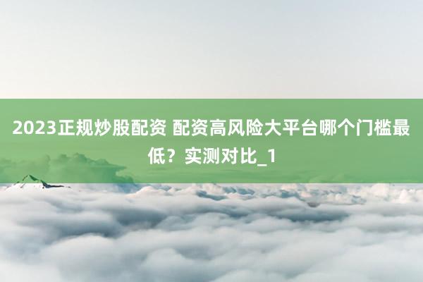 2023正规炒股配资 配资高风险大平台哪个门槛最低？实测对比_1