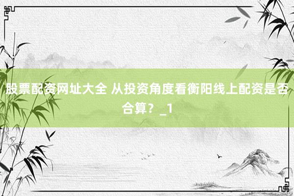 股票配资网址大全 从投资角度看衡阳线上配资是否合算？_1