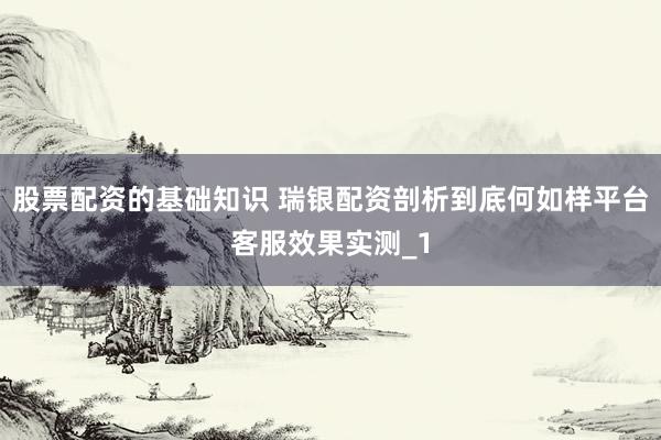 股票配资的基础知识 瑞银配资剖析到底何如样平台客服效果实测_1