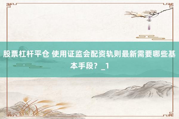 股票杠杆平仓 使用证监会配资轨则最新需要哪些基本手段？_1