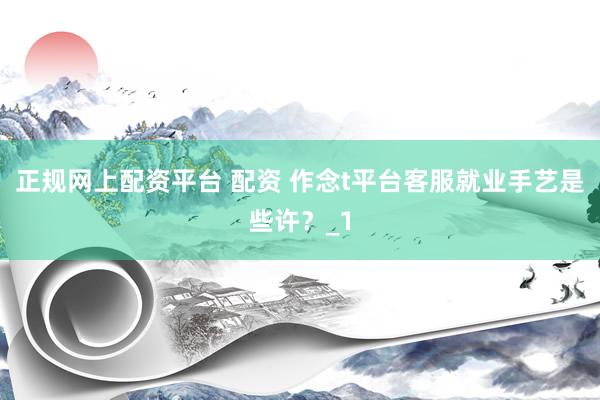 正规网上配资平台 配资 作念t平台客服就业手艺是些许？_1