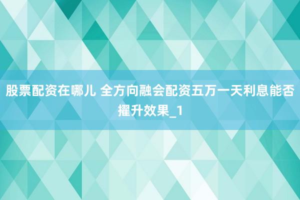 股票配资在哪儿 全方向融会配资五万一天利息能否擢升效果_1