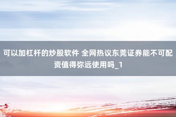 可以加杠杆的炒股软件 全网热议东莞证券能不可配资值得弥远使用吗_1