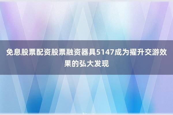 免息股票配资股票融资器具5147成为擢升交游效果的弘大发现