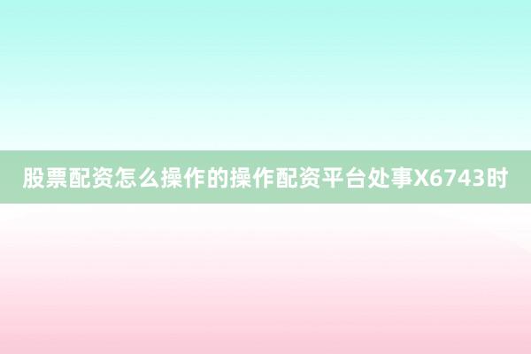 股票配资怎么操作的操作配资平台处事X6743时