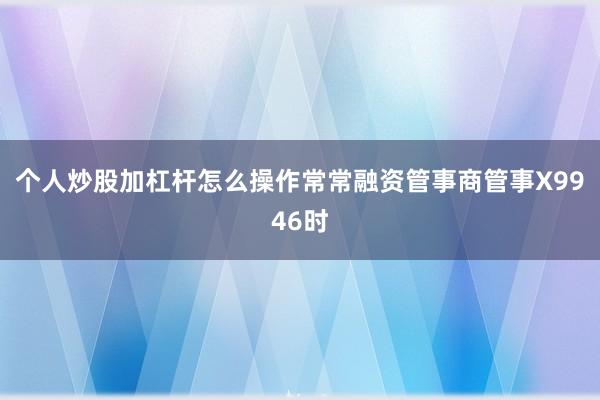 个人炒股加杠杆怎么操作常常融资管事商管事X9946时