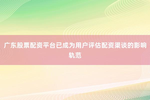 广东股票配资平台已成为用户评估配资渠谈的影响轨范