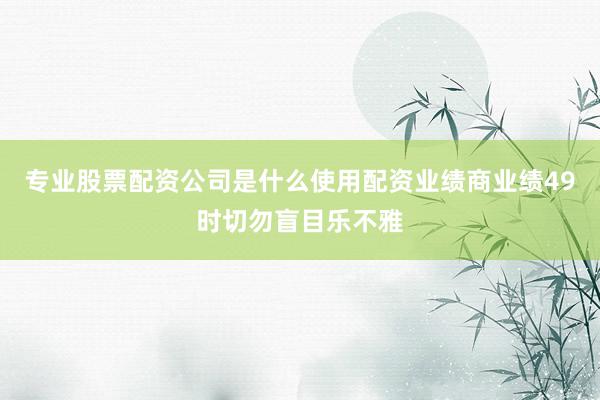 专业股票配资公司是什么使用配资业绩商业绩49时切勿盲目乐不雅