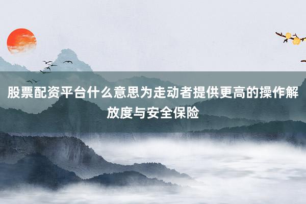 股票配资平台什么意思为走动者提供更高的操作解放度与安全保险