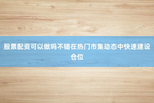 股票配资可以做吗不错在热门市集动态中快速建设仓位