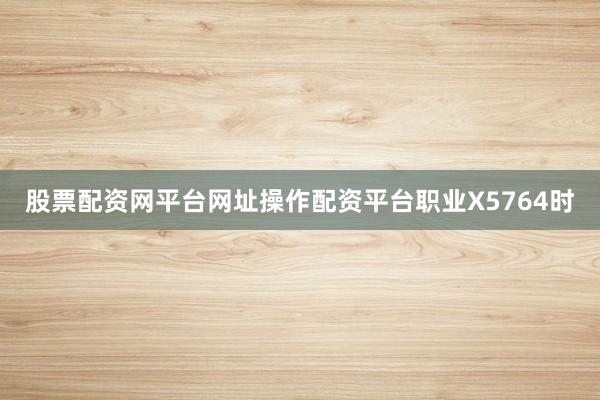 股票配资网平台网址操作配资平台职业X5764时