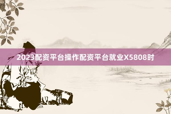 2023配资平台操作配资平台就业X5808时