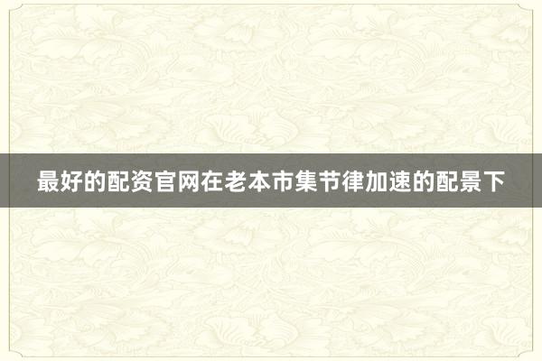 最好的配资官网在老本市集节律加速的配景下