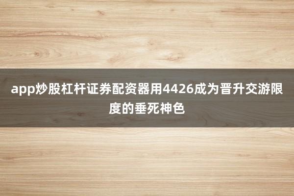 app炒股杠杆证券配资器用4426成为晋升交游限度的垂死神色