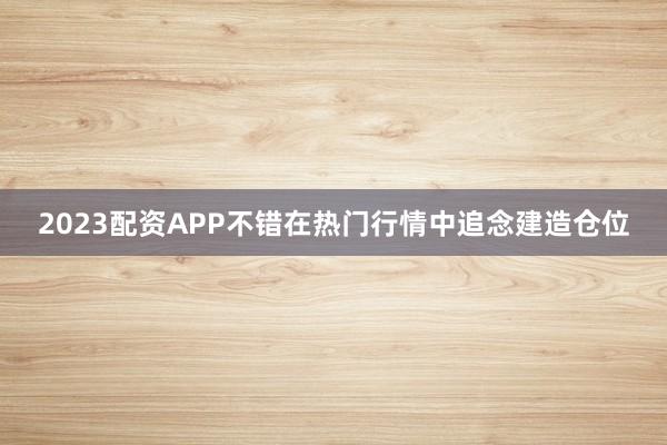 2023配资APP不错在热门行情中追念建造仓位