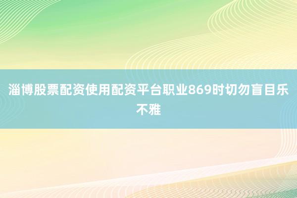 淄博股票配资使用配资平台职业869时切勿盲目乐不雅