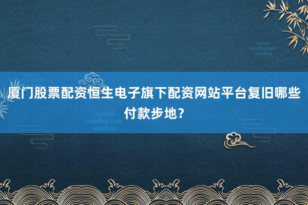厦门股票配资恒生电子旗下配资网站平台复旧哪些付款步地？
