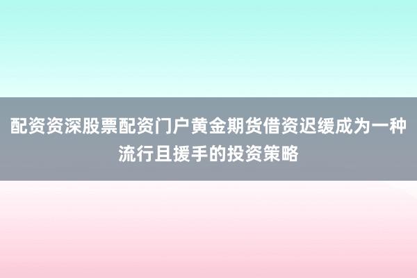 配资资深股票配资门户黄金期货借资迟缓成为一种流行且援手的投资策略