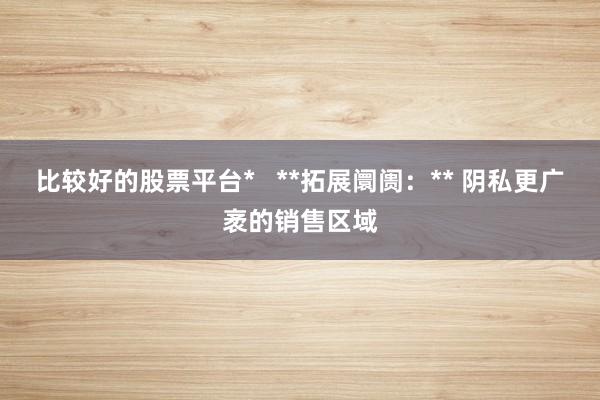 比较好的股票平台*   **拓展阛阓：** 阴私更广袤的销售区域