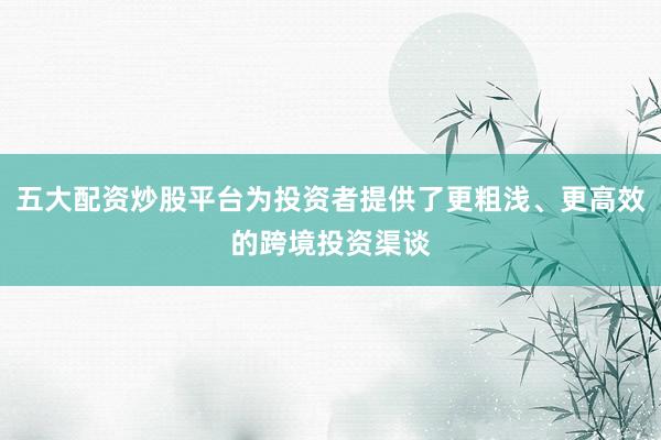 五大配资炒股平台为投资者提供了更粗浅、更高效的跨境投资渠谈