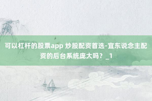 可以杠杆的股票app 炒股配资首选-宜东说念主配资的后台系统庞大吗？_1