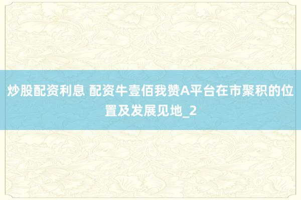 炒股配资利息 配资牛壹佰我赞A平台在市聚积的位置及发展见地_2