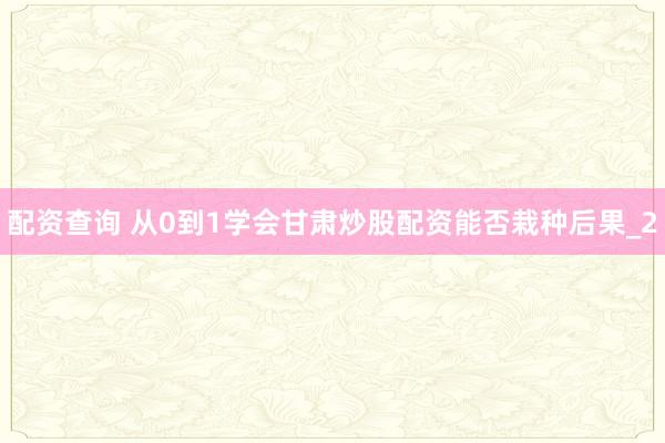 配资查询 从0到1学会甘肃炒股配资能否栽种后果_2