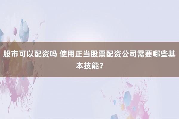 股市可以配资吗 使用正当股票配资公司需要哪些基本技能？