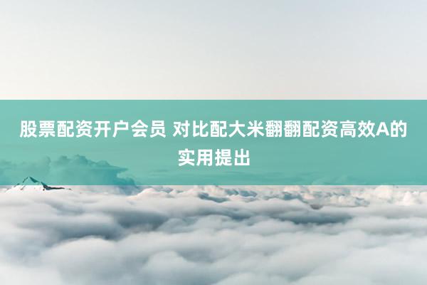 股票配资开户会员 对比配大米翻翻配资高效A的实用提出
