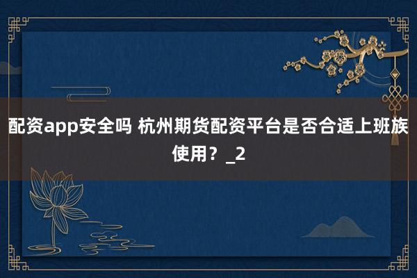 配资app安全吗 杭州期货配资平台是否合适上班族使用？_2