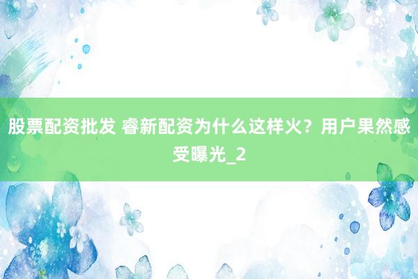 股票配资批发 睿新配资为什么这样火？用户果然感受曝光_2