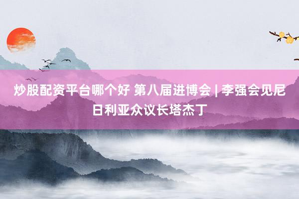 炒股配资平台哪个好 第八届进博会 | 李强会见尼日利亚众议长塔杰丁