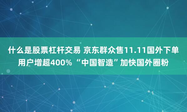 什么是股票杠杆交易 京东群众售11.11国外下单用户增超400% “中国智造”加快国外圈粉