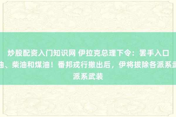 炒股配资入门知识网 伊拉克总理下令：罢手入口汽油、柴油和煤油！番邦戎行撤出后，伊将拔除各派系武装