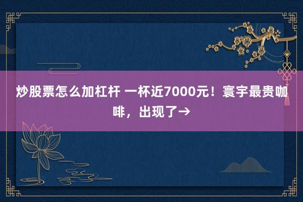 炒股票怎么加杠杆 一杯近7000元！寰宇最贵咖啡，出现了→