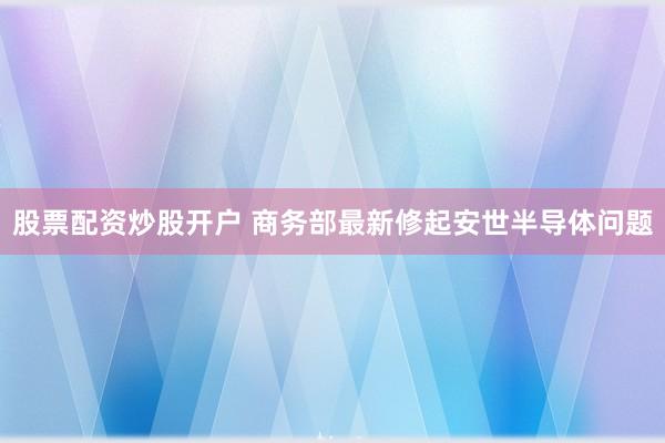 股票配资炒股开户 商务部最新修起安世半导体问题