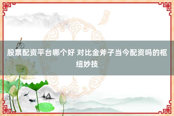 股票配资平台哪个好 对比金斧子当今配资吗的枢纽妙技