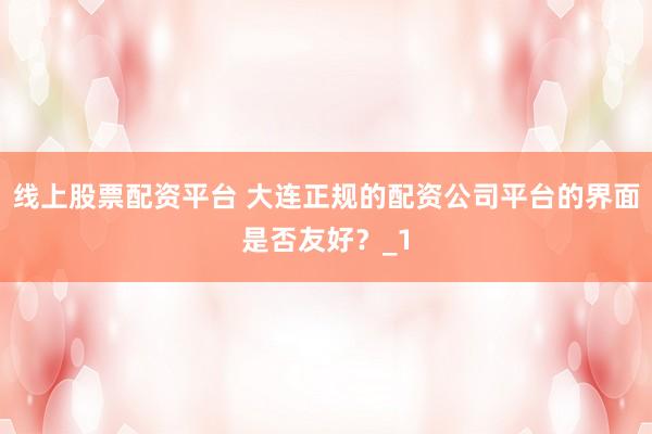 线上股票配资平台 大连正规的配资公司平台的界面是否友好？_1
