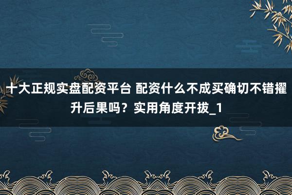 十大正规实盘配资平台 配资什么不成买确切不错擢升后果吗？实用角度开拔_1