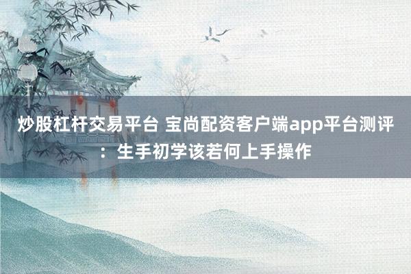 炒股杠杆交易平台 宝尚配资客户端app平台测评：生手初学该若何上手操作