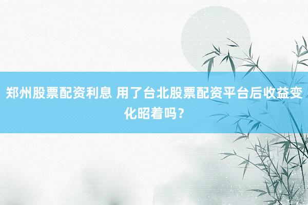 郑州股票配资利息 用了台北股票配资平台后收益变化昭着吗？