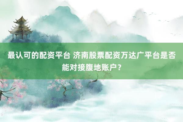 最认可的配资平台 济南股票配资万达广平台是否能对接腹地账户？