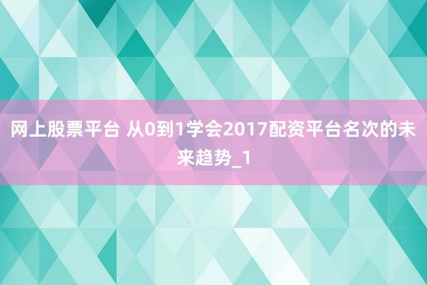 网上股票平台 从0到1学会2017配资平台名次的未来趋势_1